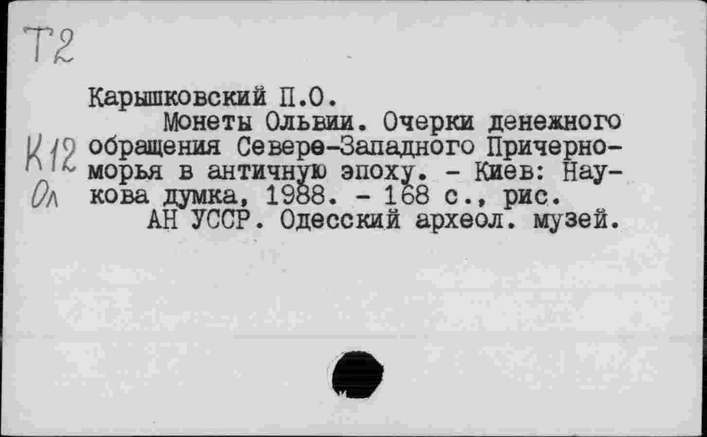 ﻿тг
' морья в античную эпох i/л кова думка, 1988. - 1
Карышковский П.0.
Монеты Ольвии. Очерки денежного М/О обращения Северо-Западного Причерноморья в античную эпоху. - Киев: Нау-(Уд кова думка, 1988. - 168 с., рис.
АН УССР. Одесский археол. музей.